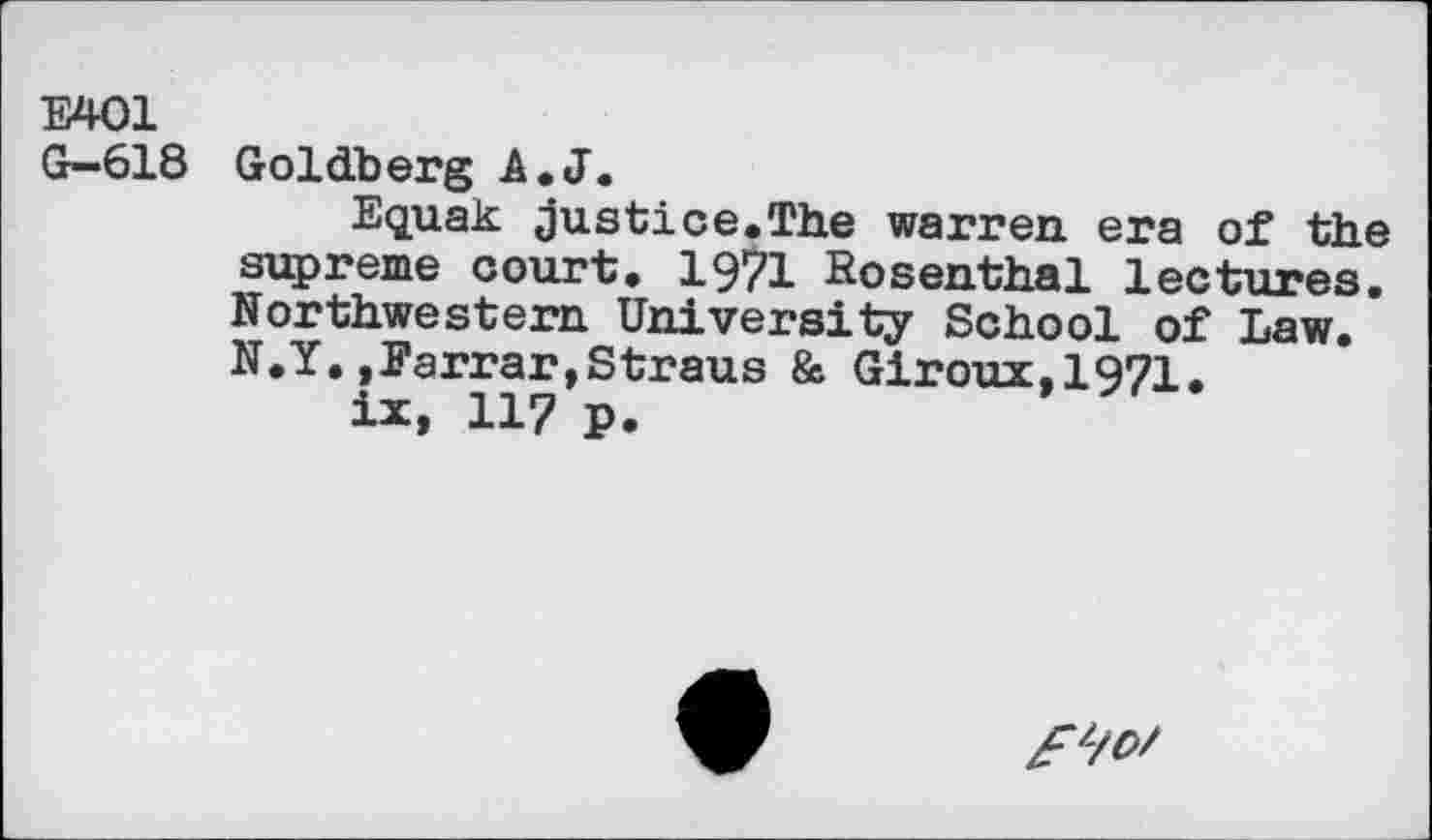 ﻿Е401
G-618
Goldberg A.J.
Equak justice.The warren era of the supreme court. 19?! Rosenthal lectures. Northwestern University School of Law. N.Y.,Farrar,Straus & Giroux,1971.
ix, 117 p.
